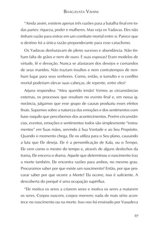 BHAGAVATA VAHINI

  “Ainda assim, existem apenas três razões para a batalha final em to-
das partes: riqueza, poder e mulheres. Mas veja os Yadavas. Eles não
tinham razão para entrar em um combate mortal entre si. Parece que
o destino foi a única razão preponderante para esse cataclismo.
  Os Yadavas desfrutavam de pleno sucesso e abundância. Não tin-
ham falta de grãos e nem de ouro. E suas esposas? Eram modelos de
virtude, fé e devoção. Nunca se afastaram dos desejos e comandos
de seus maridos. Não traziam insultos e nem contratempos de nen-
hum lugar para seus senhores. Como, então, o tumulto e o conflito
mortal poderiam elevar suas cabeças, de repente, entre eles?
  Arjuna respondeu: “Meu querido irmão! Vemos as circunstâncias
externas, os processos que resultam no evento final e, em nossa ig-
norância, julgamos que esse grupo de causas produziu esses efeitos
finais. Supomos sobre a natureza das emoções e dos sentimentos com
base naquilo que percebemos dos acontecimentos. Porém circunstân-
cias, eventos, emoções e sentimentos todos são simplesmente “instru-
mentos” em Suas mãos, servindo à Sua Vontade e ao Seu Propósito.
Quando o momento chega, Ele os utiliza para o Seu plano, causando
a luta que Ele deseja. Ele é a personificação de Kala, ou o Tempo.
Ele vem como o mestre do tempo e, através de alguns desfechos da
trama, Ele encerra o drama. Aquele que determinou o nascimento traz
a morte também. Ele encontra razões para ambos, no mesmo grau.
Procuramos saber por que existe um nascimento? Então, por que pro-
curar saber por que ocorre a Morte? Ela ocorre, isso é suficiente. A
descoberta do porquê é uma ocupação supérflua.
  “Ele motiva os seres a criarem seres e motiva os seres a matarem
os seres. Corpos nascem, corpos morrem; nada de mais sério acon-
tece no nascimento ou na morte. Isso nos foi ensinado por Vasudeva


                                                                    67
 
