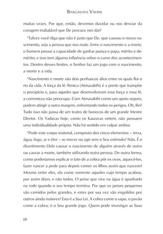 BHAGAVATA VAHINI

muitas vezes. Por que, então, devemos duvidar ou nos desviar da
coragem inabalável que Ele procura nos dar?
  “Talvez você diga que não é justo que Ele, que causou o nosso na-
scimento, seja a pessoa que nos mate. Entre o nascimento e a morte,
o homem possui a capacidade de ganhar punya e papa, mérito e de-
mérito, e isso tem alguma influência sobre o curso dos acontecimen-
tos. Dentro desses limites, o Senhor faz um jogo com o nascimento,
a morte e a vida.
  “Nascimento e morte são dois penhascos altos entre os quais flui o
rio da vida. A força da fé Átmica (Atmasakthi) é a ponte que transpõe
o precipício e, para aqueles que desenvolveram essa força e essa fé,
a correnteza não preocupa. Com Atmasakthi como um apoio seguro,
podem atingir a outra margem, enfrentando todos os perigos. Oh, Rei!
Tudo isso não passa de um teatro de bonecos de um grande Mestre
Diretor. Os Yadavas hoje, como os Kauravas ontem, não possuem
uma individualidade própria. Não há sentido em culpar ambos.
  “Pode este corpo material, composto dos cinco elementos – terra,
água, fogo, ar e éter – se mover ou agir sem o Seu estímulo? Não. É o
divertimento Dele causar o nascimento de alguém através de outro
ou causar a morte, também utilizando outra pessoa. De outra forma,
como poderíamos explicar o fato de a cobra pôr os ovos, aquecê-los,
fazer nascer a prole para depois comer os filhos assim que nascem?
Mesmo entre eles, ela come somente aqueles cujo tempo acabou,
por assim dizer, e não todos. O peixe que vive na água é apanhado
na rede quando o seu tempo termina. Por que os peixes pequenos
são comidos pelos grandes, e estes por sua vez são engolidos por
outros ainda maiores? Esta é a Sua Lei. A cobra come o sapo, o pavão
come a cobra; é o Seu grande jogo. Quem pode investigar as Suas


68
 