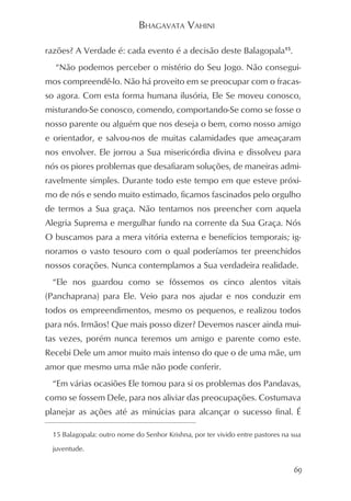 BHAGAVATA VAHINI

razões? A Verdade é: cada evento é a decisão deste Balagopala15.
  “Não podemos perceber o mistério do Seu Jogo. Não consegui-
mos compreendê-lo. Não há proveito em se preocupar com o fracas-
so agora. Com esta forma humana ilusória, Ele Se moveu conosco,
misturando-Se conosco, comendo, comportando-Se como se fosse o
nosso parente ou alguém que nos deseja o bem, como nosso amigo
e orientador, e salvou-nos de muitas calamidades que ameaçaram
nos envolver. Ele jorrou a Sua misericórdia divina e dissolveu para
nós os piores problemas que desafiaram soluções, de maneiras admi-
ravelmente simples. Durante todo este tempo em que esteve próxi-
mo de nós e sendo muito estimado, ficamos fascinados pelo orgulho
de termos a Sua graça. Não tentamos nos preencher com aquela
Alegria Suprema e mergulhar fundo na corrente da Sua Graça. Nós
O buscamos para a mera vitória externa e benefícios temporais; ig-
noramos o vasto tesouro com o qual poderíamos ter preenchidos
nossos corações. Nunca contemplamos a Sua verdadeira realidade.
 “Ele nos guardou como se fôssemos os cinco alentos vitais
(Panchaprana) para Ele. Veio para nos ajudar e nos conduzir em
todos os empreendimentos, mesmo os pequenos, e realizou todos
para nós. Irmãos! Que mais posso dizer? Devemos nascer ainda mui-
tas vezes, porém nunca teremos um amigo e parente como este.
Recebi Dele um amor muito mais intenso do que o de uma mãe, um
amor que mesmo uma mãe não pode conferir.
 “Em várias ocasiões Ele tomou para si os problemas dos Pandavas,
como se fossem Dele, para nos aliviar das preocupações. Costumava
planejar as ações até as minúcias para alcançar o sucesso final. É

 15 Balagopala: outro nome do Senhor Krishna, por ter vivido entre pastores na sua

 juventude.


                                                                               69
 
