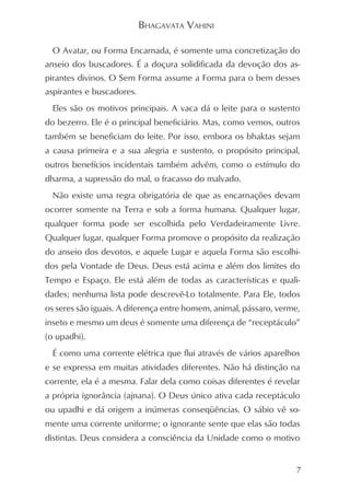 BHAGAVATA VAHINI

  O Avatar, ou Forma Encarnada, é somente uma concretização do
anseio dos buscadores. É a doçura solidificada da devoção dos as-
pirantes divinos. O Sem Forma assume a Forma para o bem desses
aspirantes e buscadores.
  Eles são os motivos principais. A vaca dá o leite para o sustento
do bezerro. Ele é o principal beneficiário. Mas, como vemos, outros
também se beneficiam do leite. Por isso, embora os bhaktas sejam
a causa primeira e a sua alegria e sustento, o propósito principal,
outros benefícios incidentais também advêm, como o estímulo do
dharma, a supressão do mal, o fracasso do malvado.
  Não existe uma regra obrigatória de que as encarnações devam
ocorrer somente na Terra e sob a forma humana. Qualquer lugar,
qualquer forma pode ser escolhida pelo Verdadeiramente Livre.
Qualquer lugar, qualquer Forma promove o propósito da realização
do anseio dos devotos, e aquele Lugar e aquela Forma são escolhi-
dos pela Vontade de Deus. Deus está acima e além dos limites do
Tempo e Espaço. Ele está além de todas as características e quali-
dades; nenhuma lista pode descrevê-Lo totalmente. Para Ele, todos
os seres são iguais. A diferença entre homem, animal, pássaro, verme,
inseto e mesmo um deus é somente uma diferença de “receptáculo”
(o upadhi).
  É como uma corrente elétrica que flui através de vários aparelhos
e se expressa em muitas atividades diferentes. Não há distinção na
corrente, ela é a mesma. Falar dela como coisas diferentes é revelar
a própria ignorância (ajnana). O Deus único ativa cada receptáculo
ou upadhi e dá origem a inúmeras conseqüências. O sábio vê so-
mente uma corrente uniforme; o ignorante sente que elas são todas
distintas. Deus considera a consciência da Unidade como o motivo


                                                                    7
 