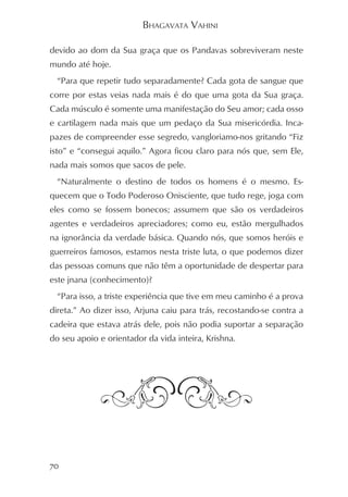 BHAGAVATA VAHINI

devido ao dom da Sua graça que os Pandavas sobreviveram neste
mundo até hoje.
  “Para que repetir tudo separadamente? Cada gota de sangue que
corre por estas veias nada mais é do que uma gota da Sua graça.
Cada músculo é somente uma manifestação do Seu amor; cada osso
e cartilagem nada mais que um pedaço da Sua misericórdia. Inca-
pazes de compreender esse segredo, vangloriamo-nos gritando “Fiz
isto” e “consegui aquilo.” Agora ficou claro para nós que, sem Ele,
nada mais somos que sacos de pele.
  “Naturalmente o destino de todos os homens é o mesmo. Es-
quecem que o Todo Poderoso Onisciente, que tudo rege, joga com
eles como se fossem bonecos; assumem que são os verdadeiros
agentes e verdadeiros apreciadores; como eu, estão mergulhados
na ignorância da verdade básica. Quando nós, que somos heróis e
guerreiros famosos, estamos nesta triste luta, o que podemos dizer
das pessoas comuns que não têm a oportunidade de despertar para
este jnana (conhecimento)?
  “Para isso, a triste experiência que tive em meu caminho é a prova
direta.” Ao dizer isso, Arjuna caiu para trás, recostando-se contra a
cadeira que estava atrás dele, pois não podia suportar a separação
do seu apoio e orientador da vida inteira, Krishna.




70
 