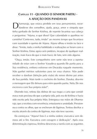 BHAGAVATA VAHINI

     CAPÍTULO 11 - QUANDO O SENHOR PARTIU -
                A AFLIÇÃO DOS PANDAVAS

D     harmaraja, que estava perdido em seus pensamentos, recor-
      dando-se dos conselhos, ajuda, graça, amor e simpatia que
tinha ganhado do Senhor Krishna, de repente levantou sua cabeça
e perguntou: “Arjuna, o que disse? Que calamidade o apanhou no
caminho? Conte-nos, tudo, irmão” ao mesmo tempo que levantava
com suavidade o queixo de Arjuna. Arjuna olhou o irmão na face e
disse: “Irmão, toda a minha habilidade e realizações se foram com o
Senhor Krishna. Estou agora sem poderes, incapaz de qualquer real-
ização, mais fraco do que o mais fraco; de fato, sem vida alguma.
  “Ouça, irmão. Este companheiro sem sorte não teve a oportu-
nidade de estar com o Senhor Vasudeva quando Ele partiu para a
Sua residência, embora estivesse em Dwaraka naquele momento.
Não ganhei méritos suficientes para ter essa chance. Não pude
receber o darshan (bênção pela visão) do nosso divino pai antes
de Sua partida. Mais tarde o cocheiro do Senhor, Daruka, deu-me
a mensagem que Ele deixara para mim quando partiu. Nela, Ele nos
escrevera com Sua própria mão!”.
  Dizendo isso, retirou das dobras de sua roupa a carta que consid-
erava mais preciosa do que a própria vida, pois era de Krishna e havia
sido escrita pela Sua própria Mão. Entregou-a nas mãos de Dharma-
raja, que a recebeu com reverência, entusiasmo e ansiedade. Pression-
ou-a contra os olhos, que se encheram de lágrimas. Tentou decifrar a
escrita através da cortina de lágrimas, mas não teve sucesso.
  Ela começava: “Arjuna! Esta é a minha ordem; execute-a sem de-
mora até o fim. Execute-a com coragem e dedicação”. Após essa
determinação expressa, Krishna descreveu a tarefa com as seguintes

                                                                    71
 