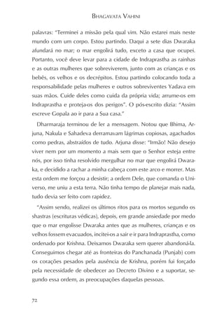 BHAGAVATA VAHINI

palavras: “Terminei a missão pela qual vim. Não estarei mais neste
mundo com um corpo. Estou partindo. Daqui a sete dias Dwaraka
afundará no mar; o mar engolirá tudo, exceto a casa que ocupei.
Portanto, você deve levar para a cidade de Indraprastha as rainhas
e as outras mulheres que sobreviverem, junto com as crianças e os
bebês, os velhos e os decrépitos. Estou partindo colocando toda a
responsabilidade pelas mulheres e outros sobreviventes Yadava em
suas mãos. Cuide deles como cuida da própria vida; arrume-os em
Indraprastha e proteja-os dos perigos”. O pós-escrito dizia: “Assim
escreve Gopala ao ir para a Sua casa.”
  Dharmaraja terminou de ler a mensagem. Notou que Bhima, Ar-
juna, Nakula e Sahadeva derramavam lágrimas copiosas, agachados
como pedras, abstraídos de tudo. Arjuna disse: “Irmão! Não desejo
viver nem por um momento a mais sem que o Senhor esteja entre
nós, por isso tinha resolvido mergulhar no mar que engolirá Dwara-
ka, e decidido a rachar a minha cabeça com este arco e morrer. Mas
esta ordem me forçou a desistir; a ordem Dele, que comanda o Uni-
verso, me uniu a esta terra. Não tinha tempo de planejar mais nada,
tudo devia ser feito com rapidez.
  “Assim sendo, realizei os últimos ritos para os mortos segundo os
shastras (escrituras védicas), depois, em grande ansiedade por medo
que o mar engolisse Dwaraka antes que as mulheres, crianças e os
velhos fossem evacuados, incitei-os a sair e ir para Indraprastha, como
ordenado por Krishna. Deixamos Dwaraka sem querer abandoná-la.
Conseguimos chegar até as fronteiras do Panchanada (Punjab) com
os corações pesados pela ausência de Krishna, porém fui forçado
pela necessidade de obedecer ao Decreto Divino e a suportar, se-
gundo essa ordem, as preocupações daquelas pessoas.


72
 