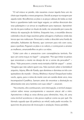 BHAGAVATA VAHINI

  “O sol estava se pondo, não ousamos cruzar àquela hora um rio
cheio que impedia o nosso progresso. Decidi acampar na margem por
aquela noite. Recolhemos as jóias e as peças valiosas de todas as mul-
heres e guardamos tudo num lugar seguro; as rainhas desceram dos
seus palanquins e as servas se espalharam para repousar. Aproximei-
me do rio para realizar os rituais da tarde, me arrastando por causa da
tristeza da separação de Krishna. Enquanto isso, a escuridão desceu
cobrindo o local e logo ouvimos gritos selvagens e bárbaros vindo das
trevas que nos rodeavam. Perscrutei a noite e descobri uma horda de
nômades, habitantes da floresta, que correram para nós com varas,
paus e punhais. Pegaram as jóias e os valores, e começaram a arrastar
as mulheres, amarrando-lhes os pés e as mãos.
  “Gritei com eles e ameacei-os com conseqüências terríveis. Por
que cair como traças no fogo?” – perguntei. “Por que imitar os peixes
que encontram a morte no desejo de ter o verme do pescador?” –
disse. “Não procurem a morte nesta tentativa fútil de saque!” – avisei.
“Imagino que não sabem quem sou. Não ouviram sobre o formidável
arqueiro, Arjuna, filho de Pandu, que dominou e derrotou os três con-
quistadores do mundo – Drona, Bhishma e Karna? Despacharei todos
vocês, agora, para o reino da morte com um zunido deste arco, meu
incomparável Gandhiva. Sumam antes de encontrar a destruição ou
alimentarão este arco faminto com suas vidas!” – anunciei.
  “No entanto, eles continuaram, sem interrupção, o terrível ataque;
caíram sobre nosso acampamento e ousaram atacar até a mim.
Aprontei-me e dirigi as setas divinas para eliminá-los. Mas, oh, uma
coisa terrível aconteceu e não posso explicar como ou por quê. Da
fórmula sagrada que dá potência ao míssil, nada pude recordar. Es-
queci-me do processo de invocação e anulação. Estava perdido.


                                                                     73
 