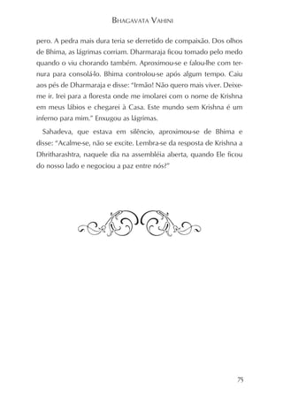 BHAGAVATA VAHINI

pero. A pedra mais dura teria se derretido de compaixão. Dos olhos
de Bhima, as lágrimas corriam. Dharmaraja ficou tomado pelo medo
quando o viu chorando também. Aproximou-se e falou-lhe com ter-
nura para consolá-lo. Bhima controlou-se após algum tempo. Caiu
aos pés de Dharmaraja e disse: “Irmão! Não quero mais viver. Deixe-
me ir. Irei para a floresta onde me imolarei com o nome de Krishna
em meus lábios e chegarei à Casa. Este mundo sem Krishna é um
inferno para mim.” Enxugou as lágrimas.
 Sahadeva, que estava em silêncio, aproximou-se de Bhima e
disse: “Acalme-se, não se excite. Lembra-se da resposta de Krishna a
Dhritharashtra, naquele dia na assembléia aberta, quando Ele ficou
do nosso lado e negociou a paz entre nós?”




                                                                  75
 