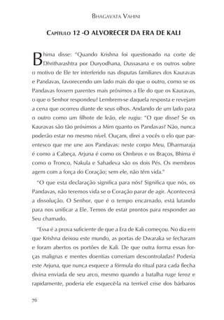 BHAGAVATA VAHINI

      CAPÍTULO 12 -O ALVORECER DA ERA DE KALI



B    hima disse: “Quando Krishna foi questionado na corte de
     Dhritharashtra por Duryodhana, Dussasana e os outros sobre
o motivo de Ele ter interferido nas disputas familiares dos Kauravas
e Pandavas, favorecendo um lado mais do que o outro, como se os
Pandavas fossem parentes mais próximos a Ele do que os Kauravas,
o que o Senhor respondeu? Lembrem-se daquela resposta e revejam
a cena que ocorreu diante de seus olhos. Andando de um lado para
o outro como um filhote de leão, ele rugiu: “O que disse? Se os
Kauravas são tão próximos a Mim quanto os Pandavas? Não, nunca
poderão estar no mesmo nível. Ouçam, direi a vocês o elo que par-
entesco que me une aos Pandavas: neste corpo Meu, Dharmaraja
é como a Cabeça, Arjuna é como os Ombros e os Braços, Bhima é
como o Tronco, Nakula e Sahadeva são os dois Pés. Os membros
agem com a força do Coração; sem ele, não têm vida.”
 “O que esta declaração significa para nós? Significa que nós, os
Pandavas, não teremos vida se o Coração parar de agir. Acontecerá
a dissolução. O Senhor, que é o tempo encarnado, está lutando
para nos unificar a Ele. Temos de estar prontos para responder ao
Seu chamado.
 “Essa é a prova suficiente de que a Era de Kali começou. No dia em
que Krishna deixou este mundo, as portas de Dwaraka se fecharam
e foram abertos os portões de Kali. De que outra forma essas for-
ças malignas e mentes doentias correriam descontroladas? Poderia
este Arjuna, que nunca esquece a fórmula do ritual para cada flecha
divina enviada de seu arco, mesmo quando a batalha ruge feroz e
rapidamente, poderia ele esquecê-la na terrível crise dos bárbaros

76
 