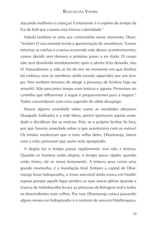BHAGAVATA VAHINI

atacando mulheres e crianças? Certamente é o espírito do tempo da
Era de Kali que causou essa imensa calamidade.”
 Nakula também se uniu aos comentários nesse momento. Disse:
“Irmãos! O céu oriental revela a aproximação do amanhecer. Vamos
informar as rainhas e a nossa reverenda mãe desses acontecimentos;
vamos decidir sem demora o próximo passo a ser dado. O corpo
não será dissolvido imediatamente após o alento tê-lo deixado, não
é? Naturalmente a vida se foi de nós no momento em que Krishna
foi embora, mas os membros ainda estarão aquecidos por um tem-
po. Nós também teremos de atingir a presença de Krishna hoje ou
amanhã. Não percamos tempo com tristeza e agonia. Pensemos no
caminho que trilharemos a seguir e preparemo-nos para a viagem.”
Todos concordaram com essa sugestão de sábio desapego.
 Houve alguma ansiedade sobre como as novidades afetariam
Draupadi, Subhadra e a mãe idosa, porém ignoraram aquela ansie-
dade e decidiram dar as notícias. Pois, se o próprio Senhor Se fora,
por que haveria ansiedade sobre o que aconteceria com os outros?
Os irmãos resolveram que o mais velho deles, Dharmaraja, falaria
com a mãe; pensaram que assim seria apropriado.
 A alegria faz o tempo passar rapidamente, mas não a tristeza.
Quando os homens estão alegres, o tempo passa rápido; quando
estão tristes, ele se move lentamente. A tristeza pesa como uma
grande montanha, é a inundação final. Embora a capital de Dhar-
maraja fosse Indraprastha, o trono ancestral ainda estava em Hasthi-
napura porque aquele lugar perdera as suas outras glórias quando a
Guerra de Mahabaratha levara as princesas da linhagem real e todos
os descendentes mais velhos. Por isso, Dharmaraja estava passando
alguns meses em Indraprastha e o restante do ano em Hasthinapura.


                                                                  77
 