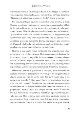 BHAGAVATA VAHINI

o mandara consultar Dharmaraja e trazer a sua reação e a solução?
Teria esquecido das suas obrigações com a mãe na confusão das crises?
“Naturalmente viria com o amanhecer do dia”, disse a si mesma.
  Por isso, levantou-se quando a escuridão ainda envolvia a terra.
Banhou-se, colocou roupas novas e aprontou-se para receber o filho.
Então outra dúvida surgiu em sua mente e agitou-a. A cada noite,
todos os seus filhos invariavelmente vinham vê-la, um após o outro,
ajoelhando-se a seus pés, pedindo sua bênção. Ela perguntou-se por
que nenhum deles tinha vindo naquela noite. Isso fez com que a sua
ansiedade crescesse mais ainda. Enviou empregados aos aposentos
de Draupadi e Subhadra e descobriu que nenhum dos irmãos sequer
partilhara do jantar! Kunthi afundou na ansiedade.
  Quando a sua mente estava contorcida pela angústia, uma idosa
empregada veio e informou-a que Dharmaraja, acompanhado de Ar-
juna, estava chegando para vê-la. Kunti estremeceu de medo pelo que
diriam a ela; sentia alegria por encontrar Arjuna após tão longa ausên-
cia, e ansiedade para ouvir as novas dos Yadavas. Foi um amálgama de
expectativas. Estremecia porque era incapaz de conter a ansiedade.
  Dharmaraja entrou e ajoelhou-se a seus pés, permanecendo em
silêncio. Arjuna não conseguiu se levantar após ter se ajoelhado por
algum tempo aos pés da rainha mãe. Foi Kunti quem falou a ele
palavras de consolo. “Pobre rapaz! Como conseguiu ficar longe de
mim por tanto tempo?” Acariciou-o, mas antes de pronunciar pala-
vras de bênçãos ou de questioná-lo sobre sua saúde e bem-estar, ela
perguntou: “Arjuna! Soube que chegou ontem à noite. É verdade?
Por que não veio me ver durante a noite? Como pode uma mãe, que
sabe que seu filho retornou após uma longa ausência, dormir em
paz sem vê-lo? Bem, pelo menos estou feliz que tenha vindo agora,
ao nascer do dia. Conte-me as novas. Seu sogro, sua sogra e seu avô


                                                                     79
 
