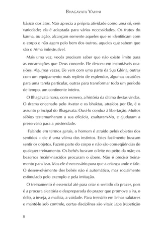 BHAGAVATA VAHINI

básico dos atos. Não aprecia a própria atividade como uma só, sem
variedade; ela é adaptada para várias necessidades. Os frutos do
karma, ou ação, alcançam somente aqueles que se identificam com
o corpo e não agem pelo bem dos outros, aqueles que sabem que
são o Atma indestrutível.
    Mais uma vez, vocês precisam saber que não existe limite para
as encarnações que Deus concede. Ele desceu em incontáveis oca-
siões. Algumas vezes, Ele vem com uma parte da Sua Glória, outras
com um equipamento mais repleto de esplendor, algumas ocasiões
para uma tarefa particular, outras para transformar todo um período
de tempo, um continente inteiro.
    O Bhagavata narra, com esmero, a história da última destas vindas.
O drama encenado pelo Avatar e os bhaktas, atraídos por Ele, é o
assunto principal do Bhagavata. Ouvi-lo conduz à libertação. Muitos
sábios testemunharam a sua eficácia, exaltaram-No, e ajudaram a
preservá-lo para a posteridade.
    Falando em termos gerais, o homem é atraído pelos objetos dos
sentidos – ele é uma vítima dos instintos. Estes facilmente buscam
sentir os objetos. Fazem parte do corpo e não são conseqüências de
qualquer treinamento. Os bebês buscam o leite no peito da mãe; os
bezerros recém-nascidos procuram o úbere. Não é preciso treina-
mento para isso. Mas ele é necessário para que a criança ande e fale.
O desenvolvimento dos bebês não é automático, mas socialmente
estimulado pelo exemplo e pela imitação.
    O treinamento é essencial até para criar o sentido do prazer, pois
é a procura aleatória e despreparada do prazer que promove a ira, o
ódio, a inveja, a malícia, a vaidade. Para treiná-lo em linhas salutares
e mantê-lo sob controle, certas disciplinas são vitais: japa (repetição


8
 