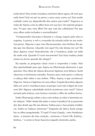 BHAGAVATA VAHINI

estão bem? Meu irmão Vasudeva está bem idoso agora, ele tem pas-
sado bem? Está em pé ou preso a uma cama como eu? Está sendo
cuidado como eu, dependendo dos outros para tudo?” Segurava as
mãos de Arjuna, com os olhos fixos em sua face. De repente pergun-
tou: “O que vejo, meu filho? Por que está tão cabisbaixo? Por que
seus olhos estão inchados e avermelhados?
  “Compreendo! Dwaraka é distante e a longa viagem pela selva o
esgotou. A poeira, o sol e a exaustão da estrada estão no seu rosto.
Vai passar. Diga-me o que meu Shyamasundar, meu Krishna, lhe pe-
diu que me dissesse. Quando virá aqui? Ou não deseja me ver? Ele
disse alguma coisa? Naturalmente, ele é Vasudeva, pode ver tudo
de onde está. Quando O verei novamente? Esta fruta madura ainda
estará na árvore quando Ele chegar?”
  Ela repetiu as perguntas várias vezes e respondeu a todas. Não
deu oportunidade para que Arjuna ou Dharmaraja dissessem o que
queriam. Dos olhos de Arjuna desceram lágrimas sem disfarce. Kunti
observou o fenômeno estranho. Puxou-o para mais perto e colocou
a cabeça dele sobre o seu ombro. “Filho, Arjuna, o que aconteceu?
Diga-me. Nunca vi lágrimas em seus olhos. Gopala descobriu alguma
falha em você e mandou-o para cá porque você não é digno de estar
com Ele? Alguma calamidade terrível aconteceu com você?” Estava
tomada pela tristeza, mas tentava consolar o filho da melhor forma.
  Então Dharmaraja cobriu a face com ambas as mãos e lamentou en-
tre soluços: “Mãe! Ainda fala sobre o nosso Vasudeva? Já se passaram
dez dias desde que Ele nos deixou. Voltou para a Sua própria residên-
cia. Todos os Yadavas morreram.” Enquanto ele falava, Kunti arrega-
lou os olhos perguntando: “O quê? O meu Gopala... meu Nandanan-
dana... o tesouro do meu coração... enviuvou a Terra? Oh, Krishna...
Krishna...” e como se fosse buscá-Lo naquele momento, partiu.


80
 