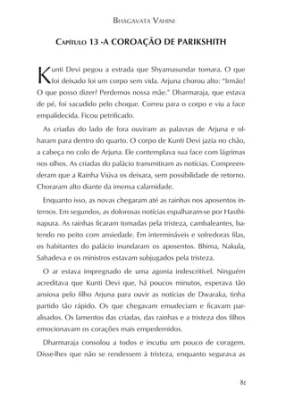 BHAGAVATA VAHINI

      CAPÍTULO 13 -A COROAÇÃO DE PARIKSHITH



K   unti Devi pegou a estrada que Shyamasundar tomara. O que
    foi deixado foi um corpo sem vida. Arjuna chorou alto: “Irmão!
O que posso dizer? Perdemos nossa mãe.” Dharmaraja, que estava
de pé, foi sacudido pelo choque. Correu para o corpo e viu a face
empalidecida. Ficou petrificado.
  As criadas do lado de fora ouviram as palavras de Arjuna e ol-
haram para dentro do quarto. O corpo de Kunti Devi jazia no chão,
a cabeça no colo de Arjuna. Ele contemplava sua face com lágrimas
nos olhos. As criadas do palácio transmitiram as notícias. Compreen-
deram que a Rainha Viúva os deixara, sem possibilidade de retorno.
Choraram alto diante da imensa calamidade.
  Enquanto isso, as novas chegaram até as rainhas nos aposentos in-
ternos. Em segundos, as dolorosas notícias espalharam-se por Hasthi-
napura. As rainhas ficaram tomadas pela tristeza, cambaleantes, ba-
tendo no peito com ansiedade. Em intermináveis e sofredoras filas,
os habitantes do palácio inundaram os aposentos. Bhima, Nakula,
Sahadeva e os ministros estavam subjugados pela tristeza.
  O ar estava impregnado de uma agonia indescritível. Ninguém
acreditava que Kunti Devi que, há poucos minutos, esperava tão
ansiosa pelo filho Arjuna para ouvir as notícias de Dwaraka, tinha
partido tão rápido. Os que chegavam emudeciam e ficavam par-
alisados. Os lamentos das criadas, das rainhas e a tristeza dos filhos
emocionavam os corações mais empedernidos.
  Dharmaraja consolou a todos e incutiu um pouco de coragem.
Disse-lhes que não se rendessem à tristeza, enquanto segurava as


                                                                    81
 