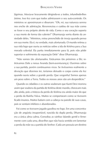 BHAGAVATA VAHINI

lágrimas. Movia-se bravamente dirigindo-se a todos, infundindo-lhes
ânimo. Isso fez com que todos admirassem o seu auto-controle. Os
ministros se aproximaram e disseram: “Oh, rei, sua natureza serena
nos enche de admiração. Reverenciou e cuidou de sua mãe como
se fosse o seu próprio alento de vida. Como o seu coração suporta
a sua morte de forma tão valente?” Dharmaraja sorriu diante da an-
siedade deles. “Ministros, estou preenchido de inveja quando penso
em sua morte. Ela é, na verdade, mais afortunada. O mundo retirou a
sua vida logo que ouviu as notícias sobre a ida de Krishna para a Sua
morada celestial. Ela partiu imediatamente para lá, pois não pôde
suportar o sofrimento da separação Dele” disse Dharmaraja.
  “Não somos tão afortunados. Estávamos tão próximos a Ele; re-
tirávamos Dele a nossa Ananda (bem-aventurança). Ouvimos sobre
a sua partida, porém continuamos vivos. Se tivéssemos realmente a
devoção que dizemos ter, teríamos deixado o corpo como ela fez
quando ouviu sobre a grande perda. Que vergonha! Somos apenas
um peso sobre a Terra. Todos os nossos anos são um desperdício.”
  Quando os cidadãos e os outros souberam que Kunti Devi morrera
assim que soubera da partida de Krishna deste mundo, choravam mais
alto ainda, pois a tristeza da perda de Krishna era ainda maior do que
a perda da Rainha Viúva. Muitos se comportaram como se tivessem
ficado insanos. Muitos batiam com a cabeça na parede de suas casas,
pois se sentiam infelizes e abandonados.
  Foi como se tivessem jogado gasolina no fogo. Em uma concentra-
ção de angústia insuportável, nascida da dupla perda, Dharmaraja
era a única alma calma. Consolou as rainhas falando gentil e firme-
mente com cada uma, disse-lhes que não havia sentido em lamentar
a perda da mãe ou a partida do Senhor. Cada um possuía um destino


82
 