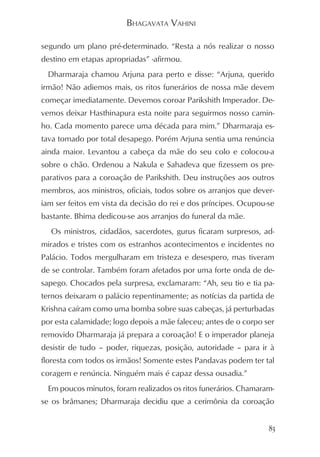 BHAGAVATA VAHINI

segundo um plano pré-determinado. “Resta a nós realizar o nosso
destino em etapas apropriadas” -afirmou.
  Dharmaraja chamou Arjuna para perto e disse: “Arjuna, querido
irmão! Não adiemos mais, os ritos funerários de nossa mãe devem
começar imediatamente. Devemos coroar Parikshith Imperador. De-
vemos deixar Hasthinapura esta noite para seguirmos nosso camin-
ho. Cada momento parece uma década para mim.” Dharmaraja es-
tava tomado por total desapego. Porém Arjuna sentia uma renúncia
ainda maior. Levantou a cabeça da mãe do seu colo e colocou-a
sobre o chão. Ordenou a Nakula e Sahadeva que fizessem os pre-
parativos para a coroação de Parikshith. Deu instruções aos outros
membros, aos ministros, oficiais, todos sobre os arranjos que dever-
iam ser feitos em vista da decisão do rei e dos príncipes. Ocupou-se
bastante. Bhima dedicou-se aos arranjos do funeral da mãe.
  Os ministros, cidadãos, sacerdotes, gurus ficaram surpresos, ad-
mirados e tristes com os estranhos acontecimentos e incidentes no
Palácio. Todos mergulharam em tristeza e desespero, mas tiveram
de se controlar. Também foram afetados por uma forte onda de de-
sapego. Chocados pela surpresa, exclamaram: “Ah, seu tio e tia pa-
ternos deixaram o palácio repentinamente; as notícias da partida de
Krishna caíram como uma bomba sobre suas cabeças, já perturbadas
por esta calamidade; logo depois a mãe faleceu; antes de o corpo ser
removido Dharmaraja já prepara a coroação! E o imperador planeja
desistir de tudo – poder, riquezas, posição, autoridade – para ir à
floresta com todos os irmãos! Somente estes Pandavas podem ter tal
coragem e renúncia. Ninguém mais é capaz dessa ousadia.”
  Em poucos minutos, foram realizados os ritos funerários. Chamaram-
se os brâmanes; Dharmaraja decidiu que a cerimônia da coroação


                                                                  83
 