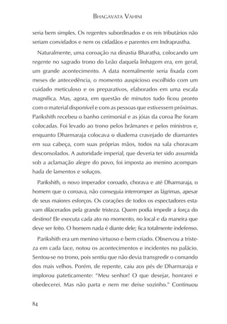 BHAGAVATA VAHINI

seria bem simples. Os regentes subordinados e os reis tributários não
seriam convidados e nem os cidadãos e parentes em Indraprastha.
  Naturalmente, uma coroação na dinastia Bharatha, colocando um
regente no sagrado trono do Leão daquela linhagem era, em geral,
um grande acontecimento. A data normalmente seria fixada com
meses de antecedência, o momento auspicioso escolhido com um
cuidado meticuloso e os preparativos, elaborados em uma escala
magnífica. Mas, agora, em questão de minutos tudo ficou pronto
com o material disponível e com as pessoas que estivessem próximas.
Parikshith recebeu o banho cerimonial e as jóias da coroa lhe foram
colocadas. Foi levado ao trono pelos brâmanes e pelos ministros e,
enquanto Dharmaraja colocava o diadema cravejado de diamantes
em sua cabeça, com suas próprias mãos, todos na sala choravam
desconsolados. A autoridade imperial, que deveria ter sido assumida
sob a aclamação alegre do povo, foi imposta ao menino acompan-
hada de lamentos e soluços.
  Parikshith, o novo imperador coroado, chorava e até Dharmaraja, o
homem que o coroava, não conseguia interromper as lágrimas, apesar
de seus maiores esforços. Os corações de todos os espectadores esta-
vam dilacerados pela grande tristeza. Quem podia impedir a força do
destino? Ele executa cada ato no momento, no local e da maneira que
deve ser feito. O homem nada é diante dele; fica totalmente indefenso.
  Parikshith era um menino virtuoso e bem criado. Observou a triste-
za em cada face, notou os acontecimentos e incidentes no palácio.
Sentou-se no trono, pois sentiu que não devia transgredir o comando
dos mais velhos. Porém, de repente, caiu aos pés de Dharmaraja e
implorou pateticamente: “Meu senhor! O que desejar, honrarei e
obedecerei. Mas não parta e nem me deixe sozinho.” Continuou


84
 