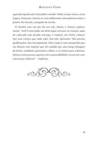 BHAGAVATA VAHINI

agarrado àqueles pés chorando e orando. Todos os que viram a cena
trágica, choraram, mesmo os mais indiferentes não puderam evitar o
pranto. Foi terrível, carregado de tensão.
  O menino caiu aos pés do seu avô, Arjuna, e chorou copiosa-
mente. “Avô! Como pode sair deste lugar com paz no coração, após
ter colocado este pesado encargo, o império, em minha cabeça?
Sou uma criança que nada sabe. Sou tolo. Ignorante. Não possuo
qualificações. Sou incompetente. Não é justo e nem apropriado que
me deixem este império que foi cuidado por uma longa linhagem
de heróis, estadistas, guerreiros e sábios, e se retirem para a floresta.
Deixem outra pessoa suportar esta responsabilidade. Levem-me com
vocês para a floresta” – implorou.




                                                                       85
 