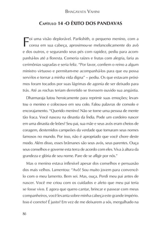 BHAGAVATA VAHINI

          CAPÍTULO 14 -O ÊXITO DOS PANDAVAS



F    oi uma visão deplorável. Parikshith, o pequeno menino, com a
     coroa em sua cabeça, aproximou-se melancolicamente do avô
e dos outros, e segurando seus pés com rapidez, pediu para acom-
panhá-los até a floresta. Comeria raízes e frutas com alegria, faria as
cerimônias sagradas e seria feliz. “Por favor, confiem o reino a algum
ministro virtuoso e permitam-me acompanhá-los para que eu possa
servi-los e tornar a minha vida digna” – pediu. Os que estavam próxi-
mos foram tocados por suas lágrimas de agonia de ser deixado para
trás. Até as rochas teriam derretido se tivessem ouvido sua angústia.
  Dharmaraja lutou heroicamente para reprimir suas emoções; levan-
tou o menino e colocou-o em seu colo. Falou palavras de consolo e
encorajamento. “Querido menino! Não se torne uma pessoa de mente
tão fraca. Você nasceu na dinastia da Índia. Pode um cordeiro nascer
em uma dinastia de leões? Seu pai, sua mãe e seus avós eram cheios de
coragem, destemidos campeões da verdade que tornaram seus nomes
famosos no mundo. Por isso, não é apropriado que você chore deste
modo. Além disso, esses brâmanes são seus avós, seus parentes. Ouça
seus conselhos e governe esta terra de acordo com eles. Viva à altura da
grandeza e glória de seu nome. Pare de se afligir por nós.”
  Mas o menino estava inflexível apesar dos conselhos e persuasão
dos mais velhos. Lamentou: “Avô! Sou muito jovem para convencê-
lo com o meu lamento. Bem sei. Mas, ouça. Perdi meu pai antes de
nascer. Você me criou com os cuidados e afeto que meu pai teria
se fosse vivo. E agora que quero cantar, brincar e passear com meus
companheiros, você levanta sobre minha cabeça este grande império.
Isso é correto? É justo? Em vez de me deixarem a sós, mergulhado na

86
 