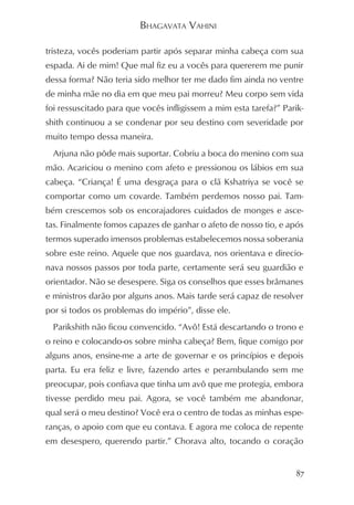 BHAGAVATA VAHINI

tristeza, vocês poderiam partir após separar minha cabeça com sua
espada. Ai de mim! Que mal fiz eu a vocês para quererem me punir
dessa forma? Não teria sido melhor ter me dado fim ainda no ventre
de minha mãe no dia em que meu pai morreu? Meu corpo sem vida
foi ressuscitado para que vocês infligissem a mim esta tarefa?” Parik-
shith continuou a se condenar por seu destino com severidade por
muito tempo dessa maneira.
  Arjuna não pôde mais suportar. Cobriu a boca do menino com sua
mão. Acariciou o menino com afeto e pressionou os lábios em sua
cabeça. “Criança! É uma desgraça para o clã Kshatriya se você se
comportar como um covarde. Também perdemos nosso pai. Tam-
bém crescemos sob os encorajadores cuidados de monges e asce-
tas. Finalmente fomos capazes de ganhar o afeto de nosso tio, e após
termos superado imensos problemas estabelecemos nossa soberania
sobre este reino. Aquele que nos guardava, nos orientava e direcio-
nava nossos passos por toda parte, certamente será seu guardião e
orientador. Não se desespere. Siga os conselhos que esses brâmanes
e ministros darão por alguns anos. Mais tarde será capaz de resolver
por si todos os problemas do império”, disse ele.
  Parikshith não ficou convencido. “Avô! Está descartando o trono e
o reino e colocando-os sobre minha cabeça? Bem, fique comigo por
alguns anos, ensine-me a arte de governar e os princípios e depois
parta. Eu era feliz e livre, fazendo artes e perambulando sem me
preocupar, pois confiava que tinha um avô que me protegia, embora
tivesse perdido meu pai. Agora, se você também me abandonar,
qual será o meu destino? Você era o centro de todas as minhas espe-
ranças, o apoio com que eu contava. E agora me coloca de repente
em desespero, querendo partir.” Chorava alto, tocando o coração


                                                                    87
 