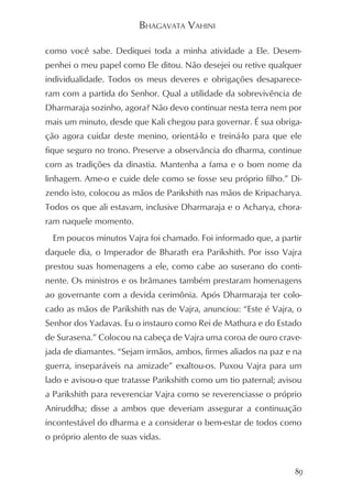 BHAGAVATA VAHINI

como você sabe. Dediquei toda a minha atividade a Ele. Desem-
penhei o meu papel como Ele ditou. Não desejei ou retive qualquer
individualidade. Todos os meus deveres e obrigações desaparece-
ram com a partida do Senhor. Qual a utilidade da sobrevivência de
Dharmaraja sozinho, agora? Não devo continuar nesta terra nem por
mais um minuto, desde que Kali chegou para governar. É sua obriga-
ção agora cuidar deste menino, orientá-lo e treiná-lo para que ele
fique seguro no trono. Preserve a observância do dharma, continue
com as tradições da dinastia. Mantenha a fama e o bom nome da
linhagem. Ame-o e cuide dele como se fosse seu próprio filho.” Di-
zendo isto, colocou as mãos de Parikshith nas mãos de Kripacharya.
Todos os que ali estavam, inclusive Dharmaraja e o Acharya, chora-
ram naquele momento.
  Em poucos minutos Vajra foi chamado. Foi informado que, a partir
daquele dia, o Imperador de Bharath era Parikshith. Por isso Vajra
prestou suas homenagens a ele, como cabe ao suserano do conti-
nente. Os ministros e os brâmanes também prestaram homenagens
ao governante com a devida cerimônia. Após Dharmaraja ter colo-
cado as mãos de Parikshith nas de Vajra, anunciou: “Este é Vajra, o
Senhor dos Yadavas. Eu o instauro como Rei de Mathura e do Estado
de Surasena.” Colocou na cabeça de Vajra uma coroa de ouro crave-
jada de diamantes. “Sejam irmãos, ambos, firmes aliados na paz e na
guerra, inseparáveis na amizade” exaltou-os. Puxou Vajra para um
lado e avisou-o que tratasse Parikshith como um tio paternal; avisou
a Parikshith para reverenciar Vajra como se reverenciasse o próprio
Aniruddha; disse a ambos que deveriam assegurar a continuação
incontestável do dharma e a considerar o bem-estar de todos como
o próprio alento de suas vidas.


                                                                  89
 