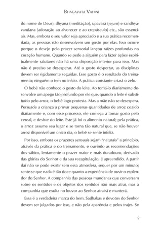 BHAGAVATA VAHINI

do nome de Deus), dhyana (meditação), upavasa (jejum) e sandhya-
vandana (adoração ao alvorecer e ao crepúsculo) etc., são essenci-
ais. Mas, embora o seu valor seja apreciado e a sua prática recomen-
dada, as pessoas não desenvolvem um gosto por elas. Isso ocorre
porque o desejo pelo prazer sensorial lançou raízes profundas no
coração humano. Quando se pede a alguém para fazer ações espiri-
tualmente salutares não há uma disposição interior para isso. Mas
não é preciso se desesperar. Até o gosto despertar, as disciplinas
devem ser rigidamente seguidas. Esse gosto é o resultado do treina-
mento; ninguém o tem no início. A prática constante criará o zelo.
  O bebê não conhece o gosto do leite. Ao tomá-lo diariamente de-
senvolve um apego tão profundo por ele que, quando o leite é substi-
tuído pelo arroz, o bebê logo protesta. Mas a mãe não se desespera.
Persuade a criança a provar pequenas quantidades de arroz cozido
diariamente e, com esse processo, ele começa a tomar gosto pelo
cereal, e desiste do leite. Este já foi o alimento natural; pela prática,
o arroz assume seu lugar e se torna tão natural que, se não houver
arroz disponível um único dia, o bebê se sente infeliz.
  Por isso, embora os prazeres sensuais sejam “naturais” a princípio,
através da prática e do treinamento, e ouvindo as recomendações
dos sábios, lentamente o prazer maior e mais duradouro, derivado
das glórias do Senhor e da sua recapitulação, é apreendido. A partir
daí não se pode existir sem essa atmosfera, sequer por um minuto;
sente-se que nada é tão doce quanto a experiência de ouvir o esplen-
dor do Senhor. A companhia das pessoas mundanas que conversam
sobre os sentidos e os objetos dos sentidos não mais atrai, mas a
companhia que exulta no louvor ao Senhor atrairá e manterá.
  Essa é a verdadeira marca do bem. Sadhakas e devotos do Senhor
devem ser julgados por isso, e não pela aparência e pelos trajes. Se


                                                                        9
 