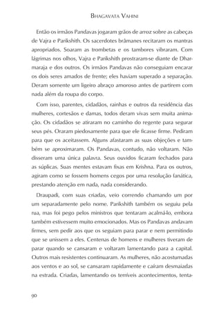 BHAGAVATA VAHINI

  Então os irmãos Pandavas jogaram grãos de arroz sobre as cabeças
de Vajra e Parikshith. Os sacerdotes brâmanes recitaram os mantras
apropriados. Soaram as trombetas e os tambores vibraram. Com
lágrimas nos olhos, Vajra e Parikshith prostraram-se diante de Dhar-
maraja e dos outros. Os irmãos Pandavas não conseguiam encarar
os dois seres amados de frente; eles haviam superado a separação.
Deram somente um ligeiro abraço amoroso antes de partirem com
nada além da roupa do corpo.
  Com isso, parentes, cidadãos, rainhas e outros da residência das
mulheres, cortesãos e damas, todos deram vivas sem muita anima-
ção. Os cidadãos se atiraram no caminho do regente para segurar
seus pés. Oraram piedosamente para que ele ficasse firme. Pediram
para que os aceitassem. Alguns afastaram as suas objeções e tam-
bém se aproximaram. Os Pandavas, contudo, não voltaram. Não
disseram uma única palavra. Seus ouvidos ficaram fechados para
as súplicas. Suas mentes estavam fixas em Krishna. Para os outros,
agiram como se fossem homens cegos por uma resolução fanática,
prestando atenção em nada, nada considerando.
  Draupadi, com suas criadas, veio correndo chamando um por
um separadamente pelo nome. Parikshith também os seguiu pela
rua, mas foi pego pelos ministros que tentaram acalmá-lo, embora
também estivessem muito emocionados. Mas os Pandavas andavam
firmes, sem pedir aos que os seguiam para parar e nem permitindo
que se unissem a eles. Centenas de homens e mulheres tiveram de
parar quando se cansaram e voltaram lamentando para a capital.
Outros mais resistentes continuaram. As mulheres, não acostumadas
aos ventos e ao sol, se cansaram rapidamente e caíram desmaiadas
na estrada. Criadas, lamentando os terríveis acontecimentos, tenta-


90
 
