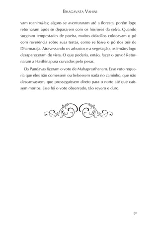 BHAGAVATA VAHINI

vam reanimá-las; alguns se aventuraram até a floresta, porém logo
retornaram após se depararem com os horrores da selva. Quando
surgiram tempestades de poeira, muitos cidadãos colocavam o pó
com reverência sobre suas testas, como se fosse o pó dos pés de
Dharmaraja. Atravessando os arbustos e a vegetação, os irmãos logo
desapareceram de vista. O que poderia, então, fazer o povo? Retor-
naram a Hasthinapura curvados pelo pesar.
 Os Pandavas fizeram o voto de Mahaprasthanam. Esse voto reque-
ria que eles não comessem ou bebessem nada no caminho, que não
descansassem, que prosseguissem direto para o norte até que caís-
sem mortos. Esse foi o voto observado, tão severo e duro.




                                                                91
 
