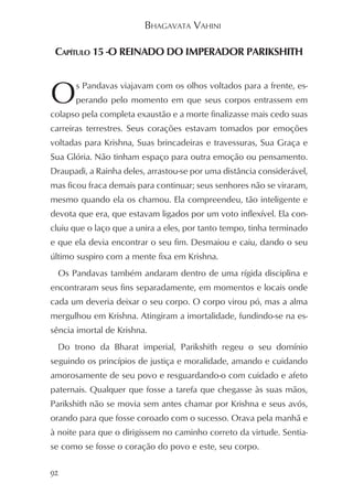 BHAGAVATA VAHINI

 CAPÍTULO 15 -O REINADO DO IMPERADOR PARIKSHITH



O     s Pandavas viajavam com os olhos voltados para a frente, es-
      perando pelo momento em que seus corpos entrassem em
colapso pela completa exaustão e a morte finalizasse mais cedo suas
carreiras terrestres. Seus corações estavam tomados por emoções
voltadas para Krishna, Suas brincadeiras e travessuras, Sua Graça e
Sua Glória. Não tinham espaço para outra emoção ou pensamento.
Draupadi, a Rainha deles, arrastou-se por uma distância considerável,
mas ficou fraca demais para continuar; seus senhores não se viraram,
mesmo quando ela os chamou. Ela compreendeu, tão inteligente e
devota que era, que estavam ligados por um voto inflexível. Ela con-
cluiu que o laço que a unira a eles, por tanto tempo, tinha terminado
e que ela devia encontrar o seu fim. Desmaiou e caiu, dando o seu
último suspiro com a mente fixa em Krishna.
  Os Pandavas também andaram dentro de uma rígida disciplina e
encontraram seus fins separadamente, em momentos e locais onde
cada um deveria deixar o seu corpo. O corpo virou pó, mas a alma
mergulhou em Krishna. Atingiram a imortalidade, fundindo-se na es-
sência imortal de Krishna.
  Do trono da Bharat imperial, Parikshith regeu o seu domínio
seguindo os princípios de justiça e moralidade, amando e cuidando
amorosamente de seu povo e resguardando-o com cuidado e afeto
paternais. Qualquer que fosse a tarefa que chegasse às suas mãos,
Parikshith não se movia sem antes chamar por Krishna e seus avós,
orando para que fosse coroado com o sucesso. Orava pela manhã e
à noite para que o dirigissem no caminho correto da virtude. Sentia-
se como se fosse o coração do povo e este, seu corpo.

92
 