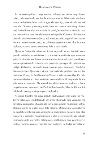 BHAGAVATA VAHINI

  Em todo o império, o próprio vento relutava em deslocar qualquer
coisa, pelo medo de ser implicado por roubo. Não havia nenhum
temor de ladrões. Não havia traços de injustiça, imoralidade ou má
vontade. O reino ganhou grande fama. Ao menor sinal de qualquer
mal, Parikshith o afastava através de punições terríveis e instituiu pas-
sos preventivos que decididamente o impedia. Como o dharma era
cercado de amor e reverência, até a natureza ficou gentil. As chuvas
vieram no momento certo, as colheitas cresceram, os silos ficaram
repletos, o povo estava contente, feliz e sem medo.
  Quando Parikshith estava no trono, regendo o seu império com
grande cuidado, os ministros e os mestres espirituais, que eram os
guias da dinastia, conferenciaram-se entre si e resolveram que dever-
iam se aproximar do rei com uma proposta para que ele entrasse no
estágio Grihastha, tomando uma parceira por casamento. Também
fizeram preces. Quando o viram concordando, pediram ao seu tio
materno, Uttara, da família real de Virata, a mão de sua filha. Os brâ-
manes enviados a Uttara voltaram com a feliz notícia que ele ficara
feliz com a proposta. Os sacerdotes determinaram o dia e a hora
propícios e o casamento de Parikshith e Iravathi, filha de Uttara, foi
celebrado com grande pompa e esplendor.
  A rainha Iravathi era uma grande sadhwimani (jóia entre as mu-
lheres virtuosas). Era dotada de um amor obstinado pela verdade; era
devotada ao marido. Quando ela ouvia que alguém no império sofria,
afligia-se como se a dor fosse dela própria. Misturava-se às mulheres
da capital e conhecia suas aspirações e realizações. Passava para elas
coragem e consolo. Proporcionava a elas o crescimento da virtude
ensinando pelo exemplo; estabeleceu instituições para promover e
proteger o bom caráter. Permitia que mulheres de todas as castas se


                                                                       93
 