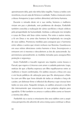 BHAGAVATA VAHINI

aproximassem dela, pois não tinha falso orgulho. Tratava a todos com
reverência, era um anjo de firmeza e caridade. Todos a tratavam como
a deusa Annapurna (a que confere alimentos) sob forma humana.
  Durante o reinado deste rei e sua rainha, homens e mulheres
viviam em paz e plenitude, sem problemas de desejos. Parikshith
também concebia a realização de vários sacrifícios e rituais védicos
pela prosperidade da humanidade. Instituiu a adoração nos templos
e casas de Deus sob Seus vários nomes. Por estes e outros meios,
a fé em Deus e no amor dos homens foi implantada no coração
de seus súditos. Promoveu medidas para assegurar paz e harmonia
entre sábios e santos que viviam reclusos nas florestas. Guardava-os
em seus retiros silenciosos contra homens e feras. Encorajava-os a
entrarem em si mesmos e descobrirem as leis do autocontrole. Su-
pervisionava pessoalmente as medidas tomadas para assegurar-lhes
proteção e segurança.
  Assim Parikshith e Iravathi regeram seu império como Iswara e
Parvati, que regem o Universo com amor e cuidado paternais. Logo,
notícias de que a Rainha esperava um filho espalharam-se entre as
mulheres e foram confirmadas. Os súditos oravam a Deus em casa
e em locais públicos de adoração para que Ele abençoasse a Rain-
ha com um filho que fosse dotado de todas as virtudes e força de
caráter, um defensor firme e inflexível do dharma e que vivesse bem
todos os seus anos. Naqueles tempos, os súditos amavam o seu Rei
tão intensamente que renunciavam às suas próprias alegrias para
agradá-lo. O Rei também os amava e cuidava deles como se fossem
a menina dos olhos.
     Parikshith viu e ouviu o entusiasmo dos seus súditos com a auspi-
ciosa perspectiva do advento de uma criança para continuar a dinas-


94
 