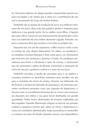 BHAGAVATA VAHINI

tia. Derramou lágrimas de alegria quando compreendeu quanto seu
povo era ligado a ele. Sentiu que o afeto era a contribuição do seu
avô e um presente da Graça do Senhor Krishna.
  Parikshith não se afastou da resolução de servir aos melhores inter-
esses do seu povo; abriu mão dos próprios gostos e antipatias para
dedicar-se à sua grande tarefa. Via os súditos como filhos. A ligação
que unia o Rei e o povo em um relacionamento tão particular e amo-
roso era realmente de uma ordem altamente sagrada. Portanto, seu
povo costumava dizer que preferia o seu reino ao próprio céu.
  Enquanto isso, em um dia auspicioso, o filho nasceu e toda a terra
se encheu de uma alegria indescritível. Os sábios, os estudiosos e
os estadistas enviaram bênçãos e bons votos para o rei. Declararam
que uma nova luz começava a iluminar o Estado. Os astrólogos con-
sultaram seus livros e calcularam a sorte da criança, e anunciaram
que ela aumentaria a glória da dinastia, aumentaria a reputação do
nome de seu pai e ganharia a estima e o amor do seu povo.
  Parikshith convidou a família do preceptor para ir ao palácio e
consultou também os sacerdotes brâmanes para escolher um dia
para a cerimônia do nome da criança. Durante um elaborado rito
do festival, o menino foi chamado de Janamejaya. Os brâmanes pre-
sentes receberam presentes caros, por sugestão de Kripacharya, o
decano entre os conselheiros brâmanes do rei. Vacas com ornamen-
tos dourados nos chifres e nas patas foram distribuídas em grande
quantidade. Todos foram alimentados de maneira esplêndida por
dias seguidos. Quando Dharmaraja chegara ao final da sua jornada,
confiara o pequeno menino que subira ao trono a Kripacharya e,
como um verdadeiro administrador, Kripa aconselhara o menino-Rei
e o treinara nas artes do Estado. Quando cresceu, essa dependência


                                                                    95
 