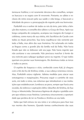 BHAGAVATA VAHINI

tornou-se frutífera; o rei raramente desviava dos conselhos, sempre
os buscava e os seguia com fé reverente. Portanto, os sábios e re-
clusos do reino oravam pela sua saúde e vida longa, e louvavam a
felicidade do povo e a preocupação do regente pelo seu bem-estar.
     Parikshith era o senhor de todos os reis da terra, pois tinha a bên-
ção dos maiores, o conselho dos sábios e a Graça de Deus. Após sua
longa campanha de conquista, acampou nas margens do Ganges e
celebrou, como marca de sua vitória, três Sacrifícios do Cavalo com
todos os rituais prescritos. Sua fama espalhou-se não somente por
toda a Índia, mas além das suas fronteiras. Foi aclamado em todas
as línguas como a grande jóia da família real da Índia. Não havia
Estado que não se dobrasse sob seu jugo. Não havia regente que
não aceitasse o seu comando. Não precisava marchar à frente do
seu exército para subjugar qualquer povo ou regente. O que todos
queriam era prestar suas homenagens. Ele dominava todas as terras
e todos os povos.
     O espírito de fraqueza e vício, conhecido como Kali, já chegara
com o fim da Era de Krishna; então, a sua cabeça venenosa crescia.
Mas, Parikshith estava vigilante. Adotou medidas para atacar suas
estratagemas e maquinações. Procurou seguir o caminho de seus
avós, em todo o reino, nas reformas que introduziram e nas institu-
ições que estabeleceram. Lembrava ao povo, sempre que havia uma
ocasião, da nobreza e aspirações deles; falou-lhes de Krishna, da Sua
Graça e Misericórdia. Derramava lágrimas de alegria e gratidão sem-
pre que relatava essas histórias. Lamentava sinceramente a oportuni-
dade que perdera de ter os Pandava e Krishna ao seu lado.
     Sabia que Kali entrara no seu reino e se esforçava para fixar isso
nas mentes dos homens. Quando tomou conhecimento das suas


96
 
