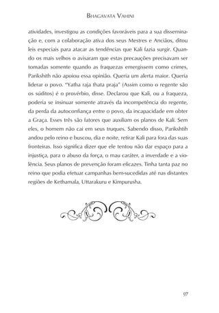 BHAGAVATA VAHINI

atividades, investigou as condições favoráveis para a sua dissemina-
ção e, com a colaboração ativa dos seus Mestres e Anciãos, ditou
leis especiais para atacar as tendências que Kali fazia surgir. Quan-
do os mais velhos o avisaram que estas precauções precisavam ser
tomadas somente quando as fraquezas emergissem como crimes,
Parikshith não apoiou essa opinião. Queria um alerta maior. Queria
liderar o povo. “Yatha raja thata praja” (Assim como o regente são
os súditos) é o provérbio, disse. Declarou que Kali, ou a fraqueza,
poderia se insinuar somente através da incompetência do regente,
da perda da autoconfiança entre o povo, da incapacidade em obter
a Graça. Esses três são fatores que auxiliam os planos de Kali. Sem
eles, o homem não cai em seus truques. Sabendo disso, Parikshtih
andou pelo reino e buscou, dia e noite, retirar Kali para fora das suas
fronteiras. Isso significa dizer que ele tentou não dar espaço para a
injustiça, para o abuso da força, o mau caráter, a inverdade e a vio-
lência. Seus planos de prevenção foram eficazes. Tinha tanta paz no
reino que podia efetuar campanhas bem-sucedidas até nas distantes
regiões de Kethamala, Uttarakuru e Kimpurusha.




                                                                     97
 