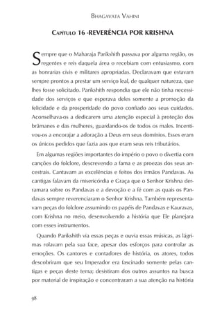 BHAGAVATA VAHINI

           CAPÍTULO 16 -REVERÊNCIA POR KRISHNA



S      empre que o Maharaja Parikshith passava por alguma região, os
       regentes e reis daquela área o recebiam com entusiasmo, com
as honrarias civis e militares apropriadas. Declaravam que estavam
sempre prontos a prestar um serviço leal, de qualquer natureza, que
lhes fosse solicitado. Parikshith respondia que ele não tinha necessi-
dade dos serviços e que esperava deles somente a promoção da
felicidade e da prosperidade do povo confiado aos seus cuidados.
Aconselhava-os a dedicarem uma atenção especial à proteção dos
brâmanes e das mulheres, guardando-os de todos os males. Incenti-
vou-os a encorajar a adoração a Deus em seus domínios. Esses eram
os únicos pedidos que fazia aos que eram seus reis tributários.
     Em algumas regiões importantes do império o povo o divertia com
canções do folclore, descrevendo a fama e as proezas dos seus an-
cestrais. Cantavam as excelências e feitos dos irmãos Pandavas. As
cantigas falavam da misericórdia e Graça que o Senhor Krishna der-
ramara sobre os Pandavas e a devoção e a fé com as quais os Pan-
davas sempre reverenciaram o Senhor Krishna. Também representa-
vam peças do folclore assumindo os papéis de Pandavas e Kauravas,
com Krishna no meio, desenvolvendo a história que Ele planejara
com esses instrumentos.
     Quando Parikshith via essas peças e ouvia essas músicas, as lágri-
mas rolavam pela sua face, apesar dos esforços para controlar as
emoções. Os cantores e contadores de história, os atores, todos
descobriram que seu Imperador era fascinado somente pelas can-
tigas e peças deste tema; desistiram dos outros assuntos na busca
por material de inspiração e concentraram a sua atenção na história


98
 