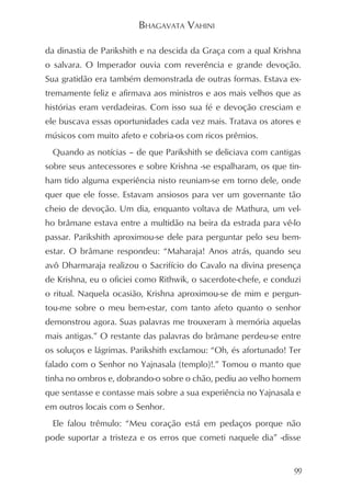 BHAGAVATA VAHINI

da dinastia de Parikshith e na descida da Graça com a qual Krishna
o salvara. O Imperador ouvia com reverência e grande devoção.
Sua gratidão era também demonstrada de outras formas. Estava ex-
tremamente feliz e afirmava aos ministros e aos mais velhos que as
histórias eram verdadeiras. Com isso sua fé e devoção cresciam e
ele buscava essas oportunidades cada vez mais. Tratava os atores e
músicos com muito afeto e cobria-os com ricos prêmios.
 Quando as notícias – de que Parikshith se deliciava com cantigas
sobre seus antecessores e sobre Krishna -se espalharam, os que tin-
ham tido alguma experiência nisto reuniam-se em torno dele, onde
quer que ele fosse. Estavam ansiosos para ver um governante tão
cheio de devoção. Um dia, enquanto voltava de Mathura, um vel-
ho brâmane estava entre a multidão na beira da estrada para vê-lo
passar. Parikshith aproximou-se dele para perguntar pelo seu bem-
estar. O brâmane respondeu: “Maharaja! Anos atrás, quando seu
avô Dharmaraja realizou o Sacrifício do Cavalo na divina presença
de Krishna, eu o oficiei como Rithwik, o sacerdote-chefe, e conduzi
o ritual. Naquela ocasião, Krishna aproximou-se de mim e pergun-
tou-me sobre o meu bem-estar, com tanto afeto quanto o senhor
demonstrou agora. Suas palavras me trouxeram à memória aquelas
mais antigas.” O restante das palavras do brâmane perdeu-se entre
os soluços e lágrimas. Parikshith exclamou: “Oh, és afortunado! Ter
falado com o Senhor no Yajnasala (templo)!.” Tomou o manto que
tinha no ombros e, dobrando-o sobre o chão, pediu ao velho homem
que sentasse e contasse mais sobre a sua experiência no Yajnasala e
em outros locais com o Senhor.
 Ele falou trêmulo: “Meu coração está em pedaços porque não
pode suportar a tristeza e os erros que cometi naquele dia” -disse


                                                                 99
 
