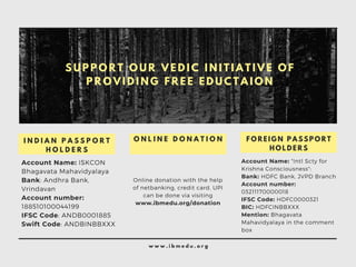 Account Name: ISKCON
Bhagavata Mahavidyalaya
Bank: Andhra Bank,
Vrindavan
Account number:
188510100044199
IFSC Code: ANDB0001885
Swift Code: ANDBINBBXXX
I N D I A N P A S S P O R T
H O L D E R S
Online donation with the help
of netbanking, credit card, UPI
can be done via visiting
www.ibmedu.org/donation
O N L I N E D O N A T I O N
Account Name: "Intl Scty for
Krishna Consciousness":
Bank: HDFC Bank, JVPD Branch
Account number:
03211170000018
IFSC Code: HDFC0000321
BIC: HDFCINBBXXX
Mention: Bhagavata
Mahavidyalaya in the comment
box
F O R E I G N P A S S P O R T
H O L D E R S
w w w . i b m e d u . o r g
S U P P O R T O U R V E D I C I N I T I A T I V E O F
P R O V I D I N G F R E E E D U C T A I O N
 