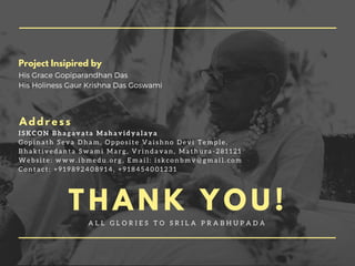 T H A N K Y O U !
A L L G L O R I E S T O S R I L A P R A B H U P A D A
Project Insipired by
His Grace Gopiparandhan Das
His Holiness Gaur Krishna Das Goswami
A d d r e s s
I S K C O N B h a g a v a t a M a h a v i d y a l a y a
G o p i n a t h S e v a D h a m , O p p o s i t e V a i s h n o D e v i T e m p l e ,
B h a k t i v e d a n t a S w a m i M a r g , V r i n d a v a n , M a t h u r a - 2 8 1 1 2 1
W e b s i t e : w w w . i b m e d u . o r g , E m a i l : i s k c o n b m v @ g m a i l . c o m
C o n t a c t : + 9 1 9 8 9 2 4 0 8 9 1 4 , + 9 1 8 4 5 4 0 0 1 2 3 1
 
