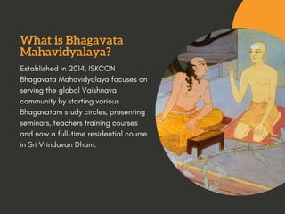 What is Bhagavata
Mahavidyalaya?
Established in 2014, ISKCON
Bhagavata Mahavidyalaya focuses on
serving the global Vaishnava
community by starting various
Bhagavatam study circles, presenting
seminars, teachers training courses
and now afull-timeresidential course
in SriVrindavan Dham.
 