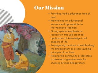 Providing Vediceducation free of
cost.
Maintaining an educational
environment appropriate to
theVaisnava tradition.
Giving special emphasis on
realization through practical
application of knowledge in all
aspects of life.
Propagating a culture of establishing
the Bhagavatam as a core guiding
principle of our lives.
Helping the community of devotees
to develop a genuine taste for
studyingSrimad Bhagavatam.
Our Mission
 