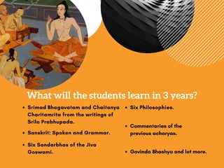 What will the students learn in 3 years?
Srimad Bhagavatam and Chaitanya
Charitamrita from the writings of
Srila Prabhupada.
Sanskrit: Spoken and Grammar.
Six Sandarbhas of the Jiva
Goswami.
Six Philosophies.
Commentaries of the
previousacharyas.
Govinda Bhashya and lot more.
 