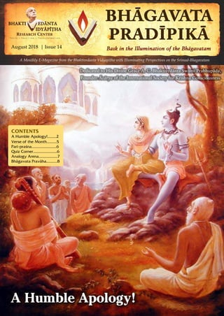 August 2018 | Issue 14 | Pagewww.vidyapitha.in 1
A Humble Apology!
CONTENTS
A Humble Apology!.........2
Verse of the Month..........5
Pari-praçna.........................6
Quiz Corner........................6
Analogy Arena...................7
Bhägavata Praväha...........8
A Monthly E-Magazine from the Bhaktivedanta Vidyapitha with Illuminating Perspectives on the Srimad-Bhagavatam
August 2018 | Issue 14
Dedicated to His Divine Grace A. C. Bhaktivedänta Swämi Prabhupäda,
Founder-Äcärya of the International Society for Krishna Consciousness
 