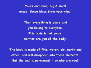 Yours and mine, big & small
      erase these ideas from your mind.


         Then everything is yours and
            you belong to everyone.
            This body is not yours,
         neither are you of the body.


The body is made of fire, water, air, earth and
 ether, and will disappear into these elements.
 But the soul is permanent - so who are you?
 