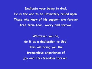 Dedicate your being to God.
He is the one to be ultimately relied upon.
Those who know of his support are forever
   free from fear, worry and sorrow.


            Whatever you do,
      do it as a dedication to God.
          This will bring you the
        tremendous experience of
      joy and life-freedom forever.
 