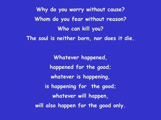 Why do you worry without cause?
   Whom do you fear without reason?
            Who can kill you?
The soul is neither born, nor does it die.


          Whatever happened,
         happened for the good;
         whatever is happening,
       is happening for the good;
          whatever will happen,
   will also happen for the good only.
 