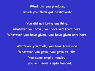 What did you produce,
         which you think got destroyed?


           You did not bring anything,
   whatever you have, you received from here.
Whatever you have given, you have given only here.


     Whatever you took, you took from God.
      Whatever you gave, you gave to Him.
             You came empty handed,
            you will leave empty handed.
 