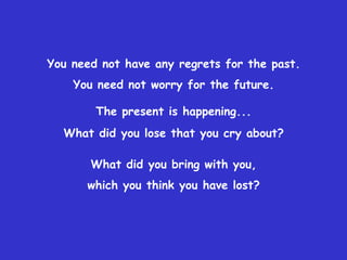 You need not have any regrets for the past.
    You need not worry for the future.

        The present is happening...
  What did you lose that you cry about?

       What did you bring with you,
      which you think you have lost?
 