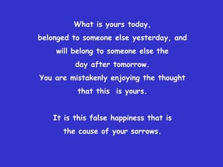 What is yours today,
belonged to someone else yesterday, and
    will belong to someone else the
         day after tomorrow.
You are mistakenly enjoying the thought
          that this is yours.


   It is this false happiness that is
      the cause of your sorrows.
 