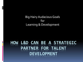 HOW L&D CAN BE A STRATEGIC
PARTNER FOR TALENT
DEVELOPMENT
Big Hairy Audacious Goals
for
Learning & Development
 