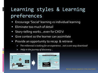 Learning styles & Learning
preferences
Reference: Extreme engagement- Kristy Casey Sanders
 Encourage ‘Social’ learning vs individual learning
 Eliminate too much of detail
 Story-telling works…even forCXO’s!
 Give context so the learner can assimilate
 Provide an opportunity to recap & retrieve
 The millennial is looking for an experience…not a one-way download!
 Help in the journey of discovery…
 