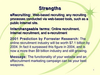 Strengths
eRecruiting: Web-based recruiting; any recruiting
processes conducted via web-based tools, such as a
public Internet site.
Interchangeable terms: Online recruitment,
Internet recruitment, and e-recruitment
2001 Prediction by Forrester Research: The
online recruitment industry will be worth $7.1 billion by
2004. In fact it surpassed this figure in 2004, and is
now a more than $9 billion industry and still growing.
Message: The functionality of your website and an
eRecruitment marketing campaign can be your best
weapons.
                                                            1
 