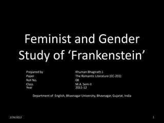 Feminist and Gender
      Study of ‘Frankenstein’
            Prepared by                       Khuman Bhagirath J.
            Paper                             The Romantic Literature (EC-201)
            Roll No.                          08
            Class                             M.A. Sem-II
            Year                              2011-12

                Department of English, Bhavnagar University, Bhavnagar, Gujarat, India




2/26/2012                                                                                1
 
