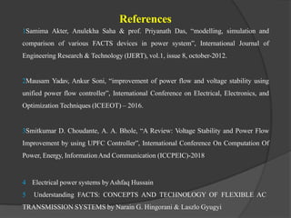 References
1Samima Akter, Anulekha Saha & prof. Priyanath Das, “modelling, simulation and
comparison of various FACTS devices in power system”, International Journal of
Engineering Research & Technology (IJERT), vol.1, issue 8, october-2012.
2Mausam Yadav, Ankur Soni, “improvement of power flow and voltage stability using
unified power flow controller”, International Conference on Electrical, Electronics, and
Optimization Techniques (ICEEOT) – 2016.
3Smitkumar D. Choudante, A. A. Bhole, “A Review: Voltage Stability and Power Flow
Improvement by using UPFC Controller”, International Conference On Computation Of
Power, Energy, InformationAnd Communication (ICCPEIC)-2018
4 Electrical power systems byAshfaq Hussain
5 Understanding FACTS: CONCEPTS AND TECHNOLOGY OF FLEXIBLE AC
TRANSMISSION SYSTEMS by Narain G. Hingorani & Laszlo Gyugyi
 